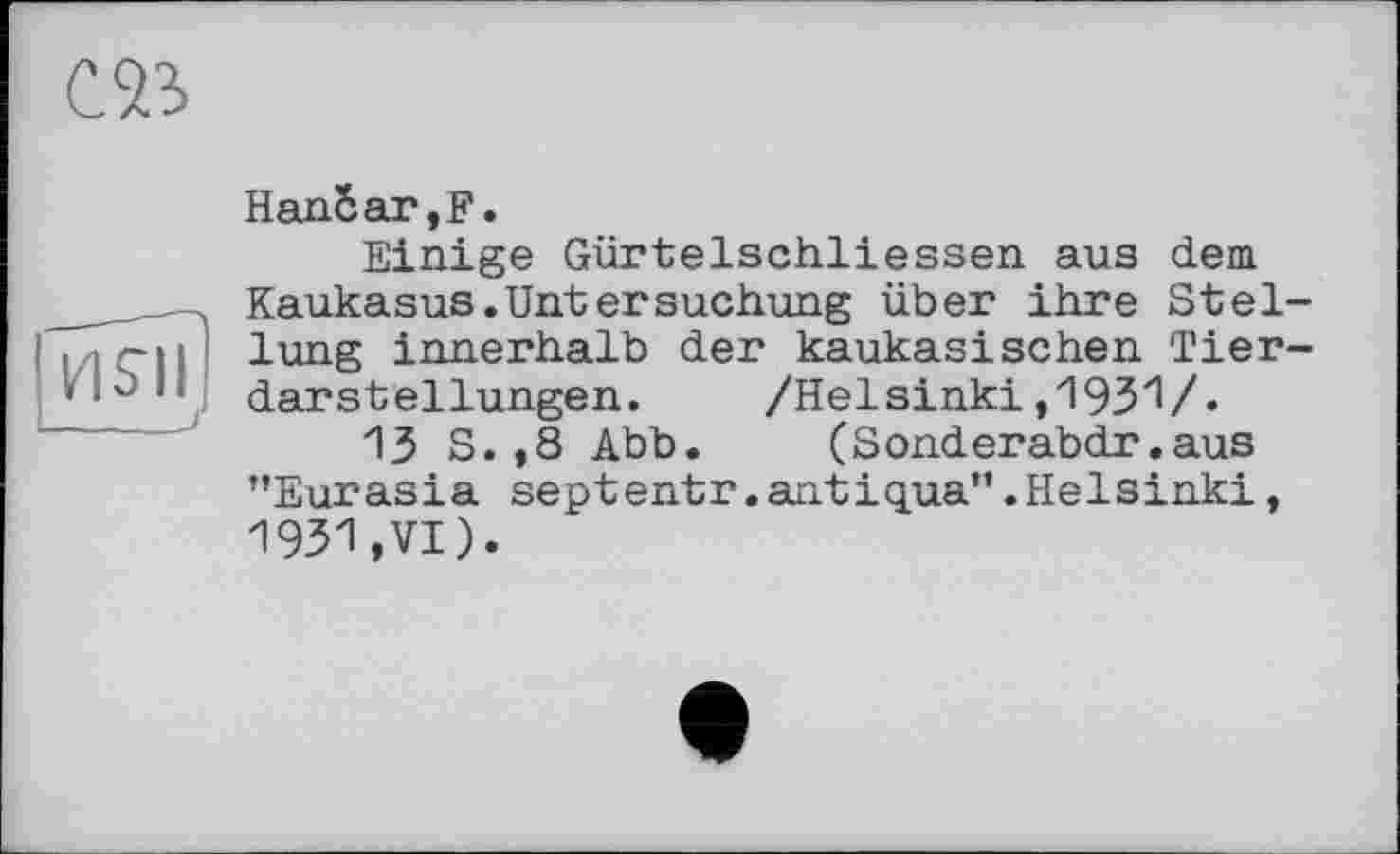 ﻿œ
HSII
HanSar,F.
Einige Gürtelschliessen aus dem Kaukasus.Untersuchung über ihre Stellung innerhalb der kaukasischen Tierdarstellungen. /Helsinki, 193V-
13 S.,8 Abb. (Sonderabdr.aus ’’Eurasia septentr. antiqua”.Helsinki, 1931,VI).